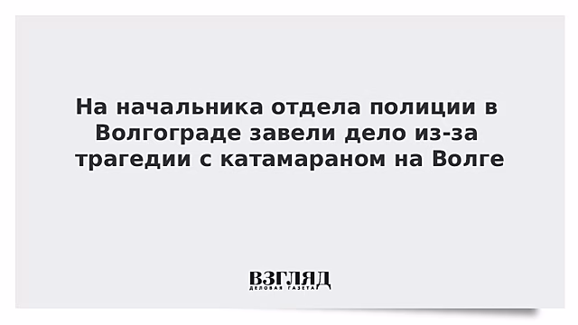 На начальника отдела полиции в Волгограде завели дело из-за трагедии с катамараном на Волге