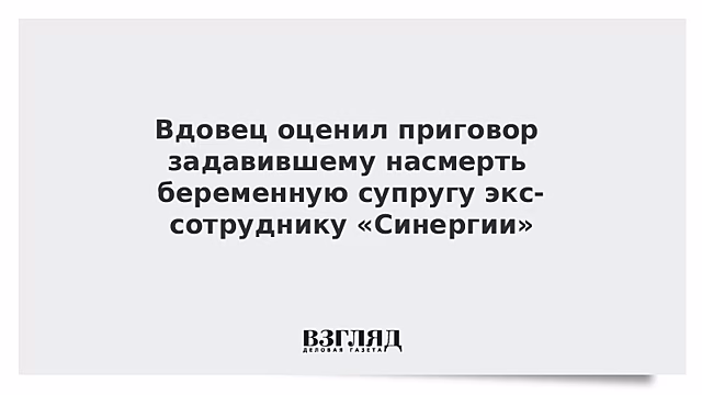 Вдовец оценил приговор задавившему насмерть беременную супругу экс-сотруднику «Синергии»